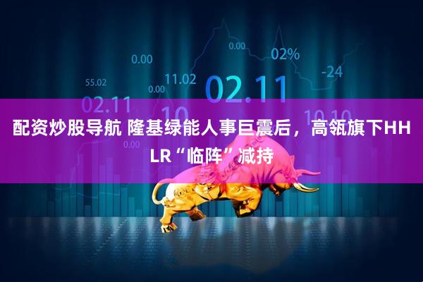 配资炒股导航 隆基绿能人事巨震后，高瓴旗下HHLR“临阵”减持