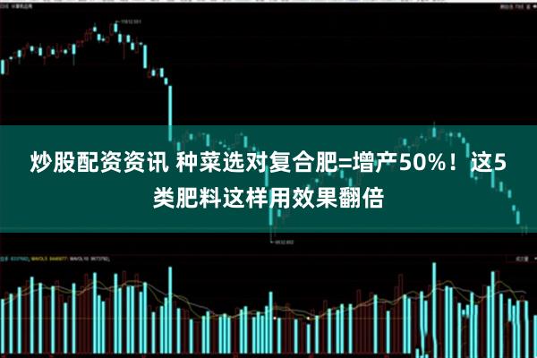 炒股配资资讯 种菜选对复合肥=增产50%！这5类肥料这样用效果翻倍