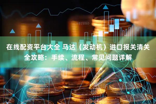 在线配资平台大全 马达（发动机）进口报关清关全攻略：手续、流程、常见问题详解