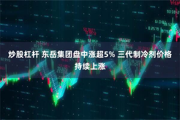 炒股杠杆 东岳集团盘中涨超5% 三代制冷剂价格持续上涨