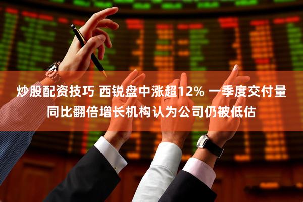 炒股配资技巧 西锐盘中涨超12% 一季度交付量同比翻倍增长机构认为公司仍被低估