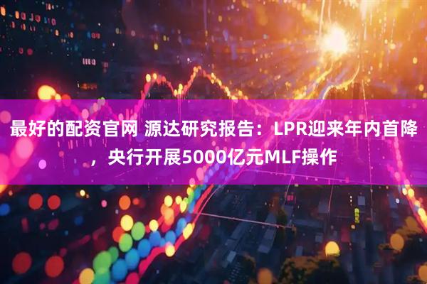 最好的配资官网 源达研究报告：LPR迎来年内首降，央行开展5000亿元MLF操作