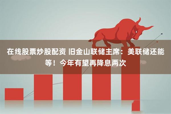 在线股票炒股配资 旧金山联储主席：美联储还能等！今年有望再降息两次
