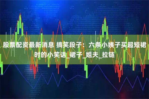 股票配资最新消息 搞笑段子：六条小姨子买超短裙时的小笑话_裙子_姐夫_拉链