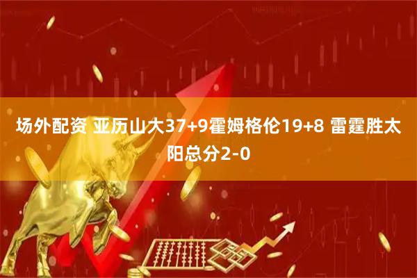 场外配资 亚历山大37+9霍姆格伦19+8 雷霆胜太阳总分2-0