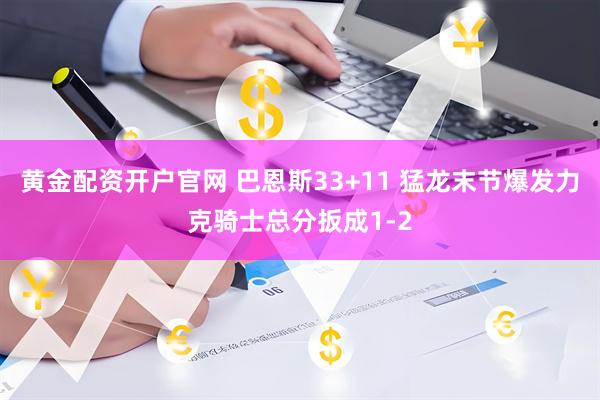 黄金配资开户官网 巴恩斯33+11 猛龙末节爆发力克骑士总分扳成1-2