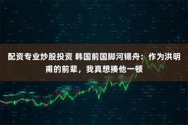 配资专业炒股投资 韩国前国脚河锡舟：作为洪明甫的前辈，我真想揍他一顿