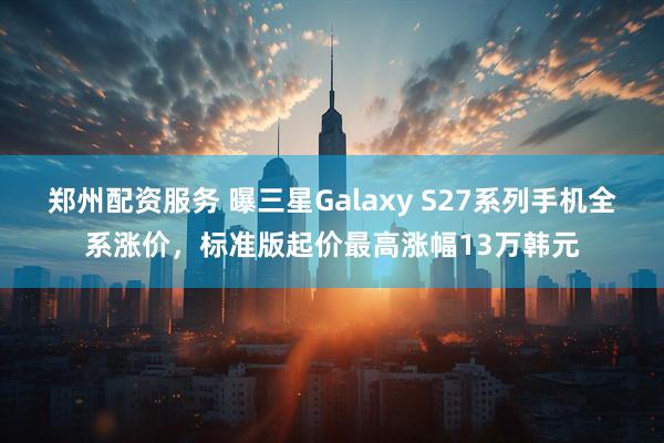郑州配资服务 曝三星Galaxy S27系列手机全系涨价，标准版起价最高涨幅13万韩元